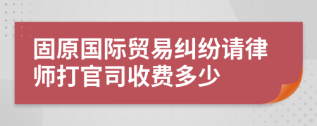 固原国际贸易纠纷请律师打官司收费多少