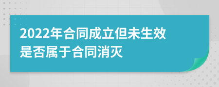 2022年合同成立但未生效是否属于合同消灭