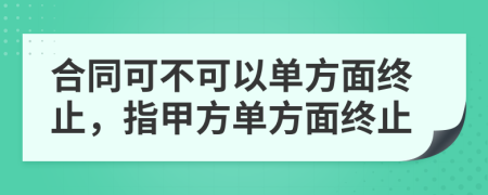 合同可不可以单方面终止，指甲方单方面终止