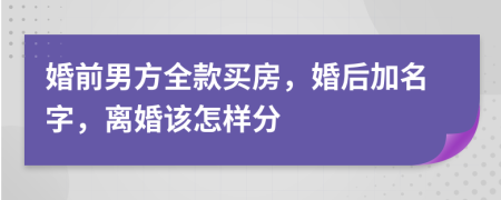 婚前男方全款买房，婚后加名字，离婚该怎样分