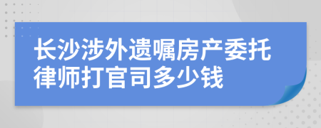 长沙涉外遗嘱房产委托律师打官司多少钱