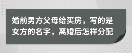 婚前男方父母给买房，写的是女方的名字，离婚后怎样分配