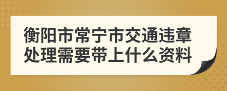 衡阳市常宁市交通违章处理需要带上什么资料