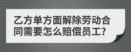 乙方单方面解除劳动合同需要怎么赔偿员工？