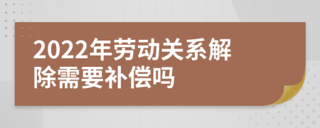 2022年劳动关系解除需要补偿吗