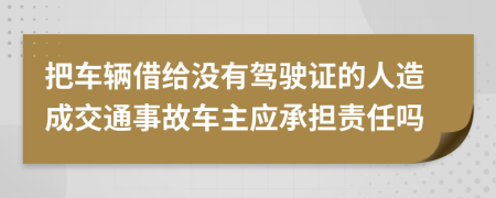 把车辆借给没有驾驶证的人造成交通事故车主应承担责任吗