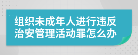 组织未成年人进行违反治安管理活动罪怎么办