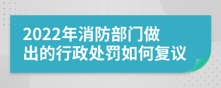 2022年消防部门做出的行政处罚如何复议