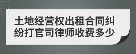 土地经营权出租合同纠纷打官司律师收费多少