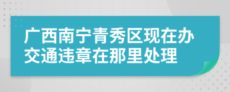 广西南宁青秀区现在办交通违章在那里处理