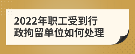 2022年职工受到行政拘留单位如何处理