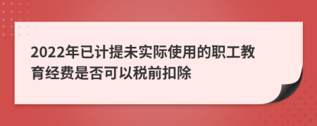 2022年已计提未实际使用的职工教育经费是否可以税前扣除