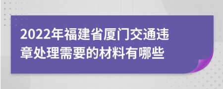 2022年福建省厦门交通违章处理需要的材料有哪些