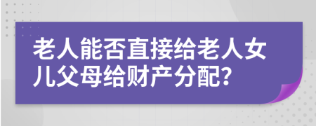 老人能否直接给老人女儿父母给财产分配？