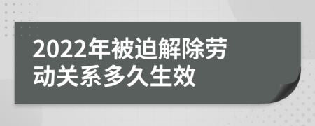 2022年被迫解除劳动关系多久生效