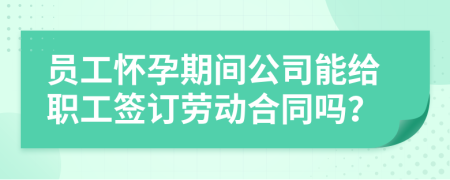 员工怀孕期间公司能给职工签订劳动合同吗？