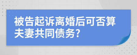 被告起诉离婚后可否算夫妻共同债务?