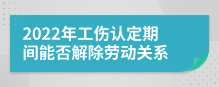 2022年工伤认定期间能否解除劳动关系