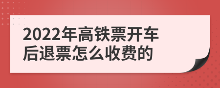 2022年高铁票开车后退票怎么收费的