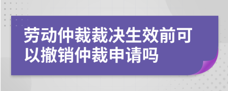 劳动仲裁裁决生效前可以撤销仲裁申请吗