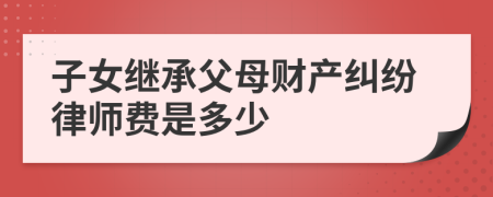 子女继承父母财产纠纷律师费是多少