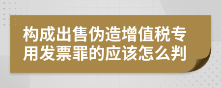构成出售伪造增值税专用发票罪的应该怎么判