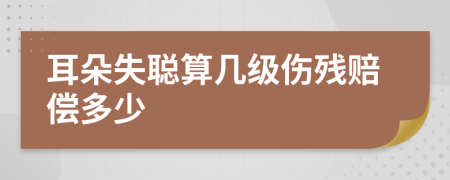 耳朵失聪算几级伤残赔偿多少