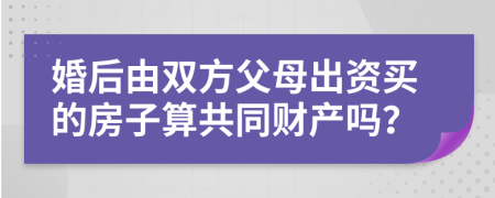 婚后由双方父母出资买的房子算共同财产吗？