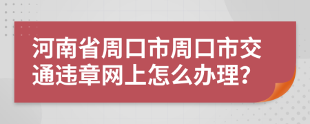 河南省周口市周口市交通违章网上怎么办理？