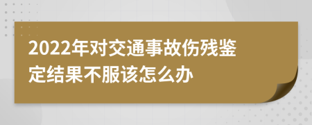 2022年对交通事故伤残鉴定结果不服该怎么办