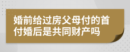 婚前给过房父母付的首付婚后是共同财产吗