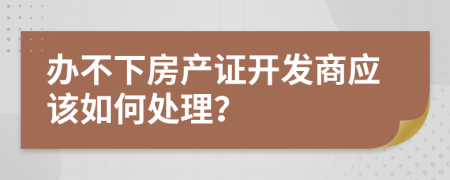 办不下房产证开发商应该如何处理？