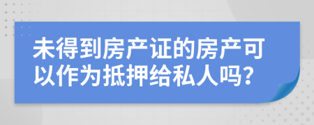 未得到房产证的房产可以作为抵押给私人吗？