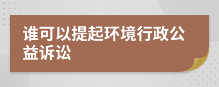 谁可以提起环境行政公益诉讼