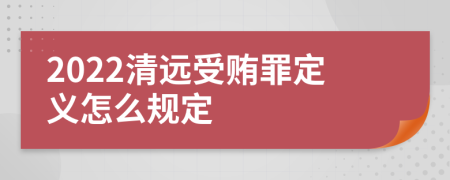 2022清远受贿罪定义怎么规定