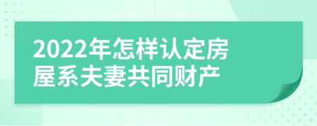 2022年怎样认定房屋系夫妻共同财产