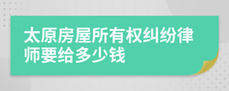 太原房屋所有权纠纷律师要给多少钱