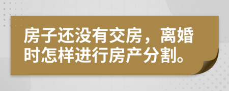 房子还没有交房，离婚时怎样进行房产分割。