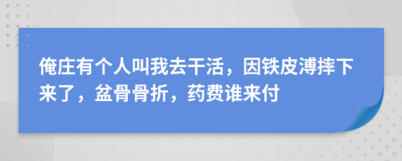 俺庄有个人叫我去干活，因铁皮溥摔下来了，盆骨骨折，药费谁来付