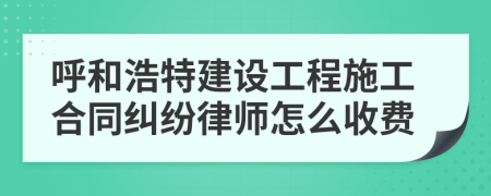 呼和浩特建设工程施工合同纠纷律师怎么收费