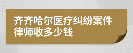 齐齐哈尔医疗纠纷案件律师收多少钱