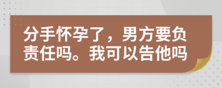 分手怀孕了，男方要负责任吗。我可以告他吗