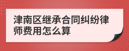 津南区继承合同纠纷律师费用怎么算