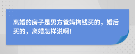 离婚的房子是男方爸妈掏钱买的，婚后买的，离婚怎样说啊！