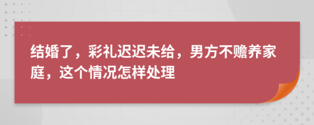 结婚了，彩礼迟迟未给，男方不赡养家庭，这个情况怎样处理