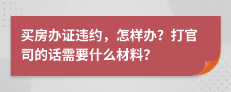 买房办证违约，怎样办？打官司的话需要什么材料？
