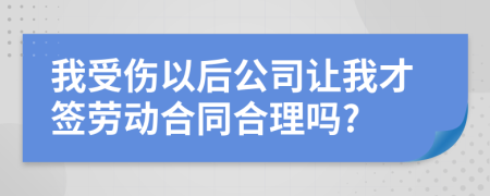 我受伤以后公司让我才签劳动合同合理吗?