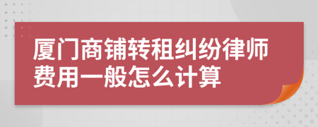 厦门商铺转租纠纷律师费用一般怎么计算