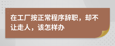 在工厂按正常程序辞职，却不让走人，该怎样办