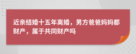 近亲结婚十五年离婚，男方爸爸妈妈都财产，属于共同财产吗